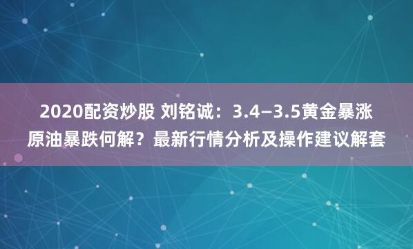 2020配资炒股 刘铭诚：3.4—3.5黄金暴涨原油暴跌何解？最新行情分析及操作建议解套