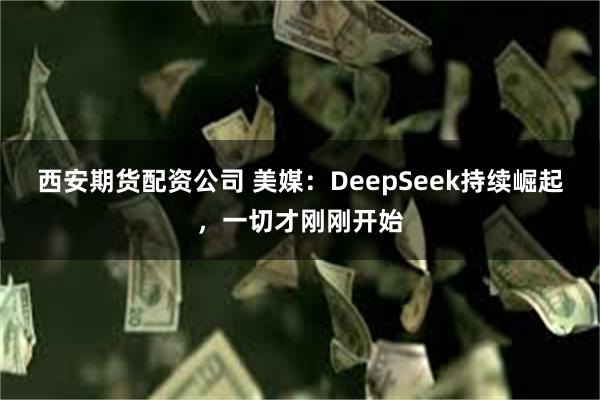 西安期货配资公司 美媒：DeepSeek持续崛起，一切才刚刚开始