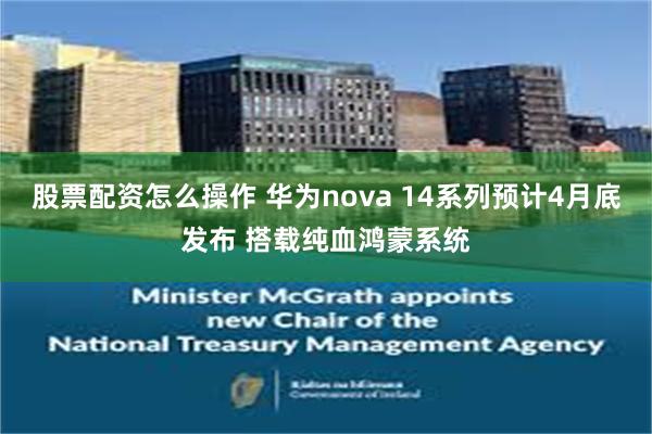 股票配资怎么操作 华为nova 14系列预计4月底发布 搭载纯血鸿蒙系统