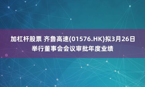 加杠杆股票 齐鲁高速(01576.HK)拟3月26日举行董事会会议审批年度业绩