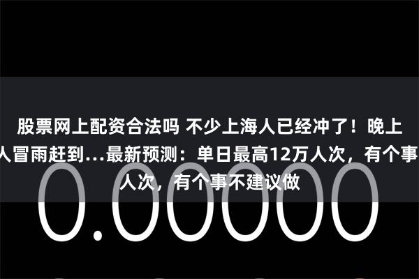 股票网上配资合法吗 不少上海人已经冲了！晚上8点还有人冒雨赶到…最新预测：单日最高12万人次，有个事不建议做