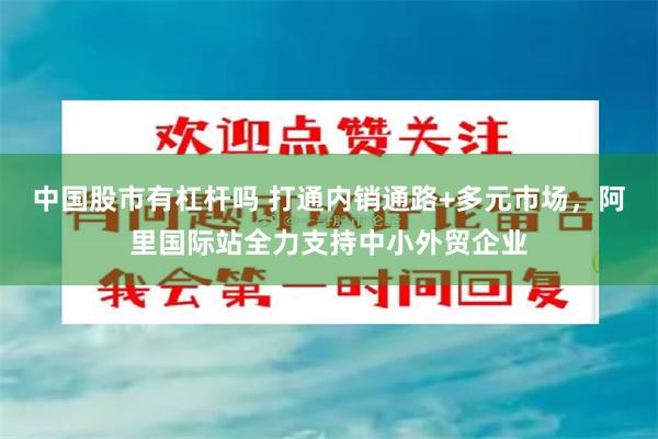 中国股市有杠杆吗 打通内销通路+多元市场，阿里国际站全力支持中小外贸企业