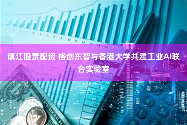 镇江股票配资 格创东智与香港大学共建工业AI联合实验室