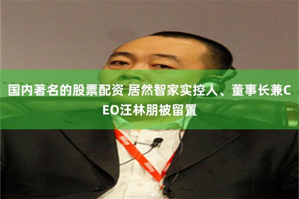 国内著名的股票配资 居然智家实控人、董事长兼CEO汪林朋被留置