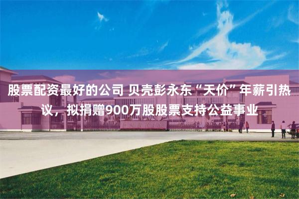 股票配资最好的公司 贝壳彭永东“天价”年薪引热议，拟捐赠900万股股票支持公益事业