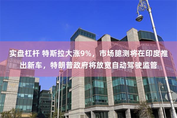 实盘杠杆 特斯拉大涨9%，市场臆测将在印度推出新车，特朗普政府将放宽自动驾驶监管