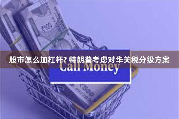 股市怎么加杠杆? 特朗普考虑对华关税分级方案
