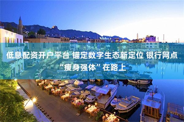 低息配资开户平台 锚定数字生态新定位 银行网点“瘦身强体”在路上