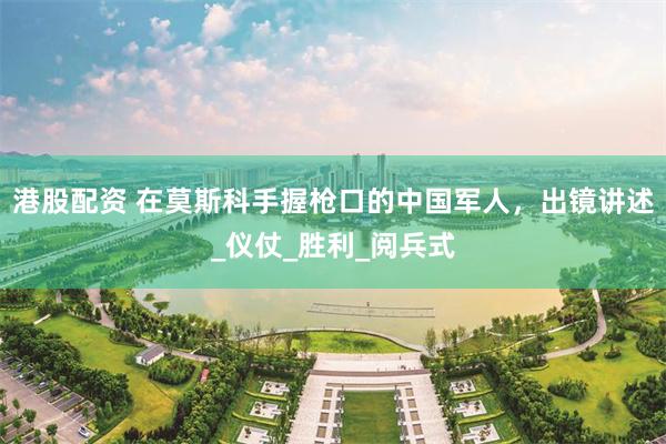 港股配资 在莫斯科手握枪口的中国军人，出镜讲述_仪仗_胜利_阅兵式