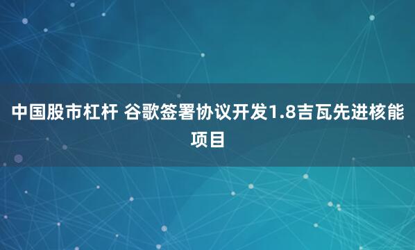 中国股市杠杆 谷歌签署协议开发1.8吉瓦先进核能项目