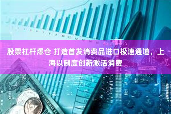 股票杠杆爆仓 打造首发消费品进口极速通道，上海以制度创新激活消费