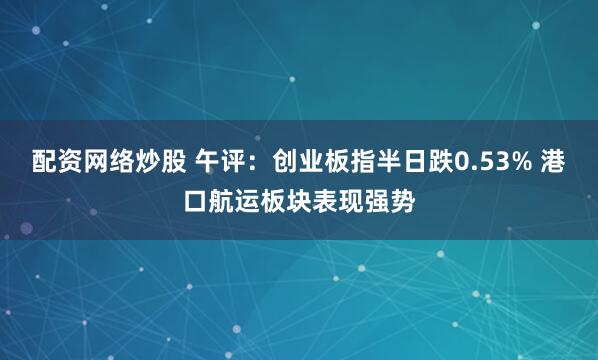 配资网络炒股 午评：创业板指半日跌0.53% 港口航运板块表现强势