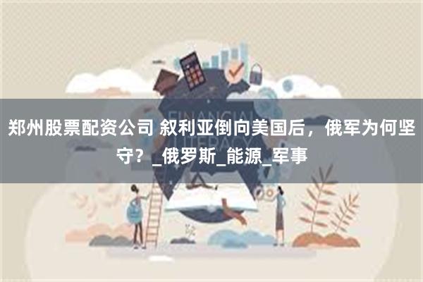 郑州股票配资公司 叙利亚倒向美国后，俄军为何坚守？_俄罗斯_能源_军事