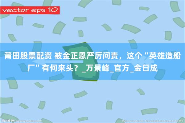 莆田股票配资 被金正恩严厉问责，这个“英雄造船厂”有何来头？_万景峰_官方_金日成