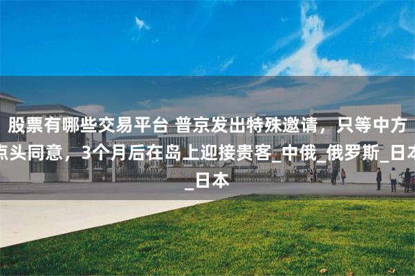 股票有哪些交易平台 普京发出特殊邀请，只等中方点头同意，3个月后在岛上迎接贵客_中俄_俄罗斯_日本