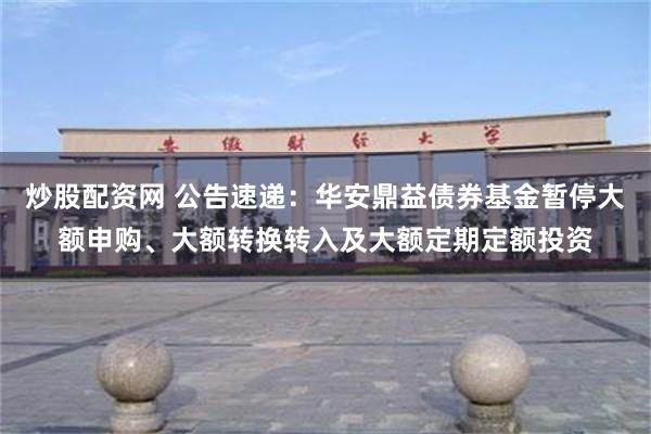 炒股配资网 公告速递：华安鼎益债券基金暂停大额申购、大额转换转入及大额定期定额投资
