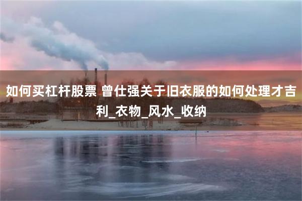 如何买杠杆股票 曾仕强关于旧衣服的如何处理才吉利_衣物_风水_收纳