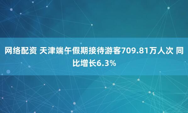 网络配资 天津端午假期接待游客709.81万人次 同比增长6.3%