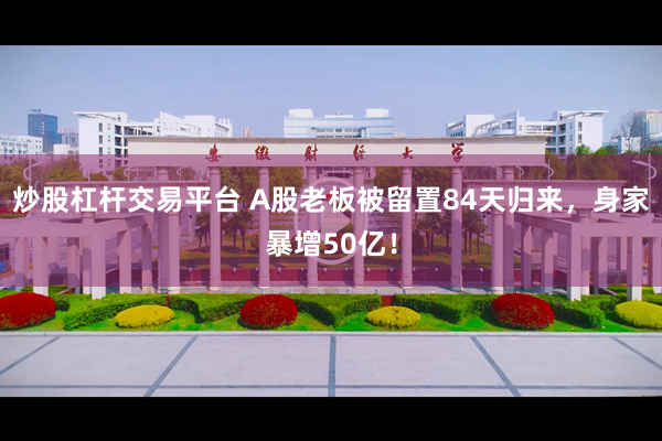炒股杠杆交易平台 A股老板被留置84天归来，身家暴增50亿！