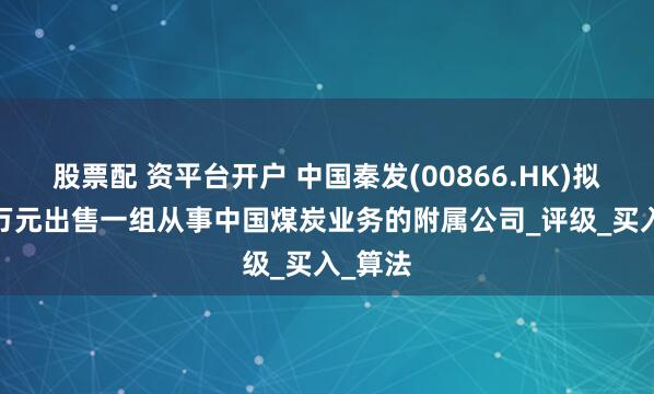 股票配 资平台开户 中国秦发(00866.HK)拟3000万元出售一组从事中国煤炭业务的附属公司_评级_买入_算法