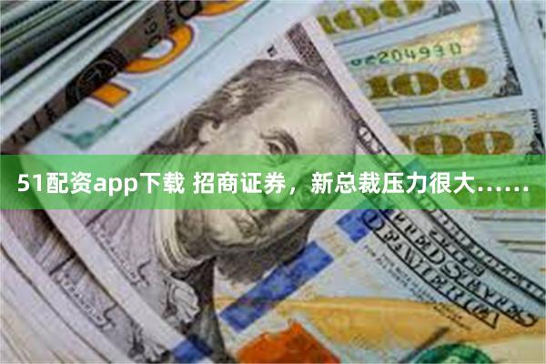 51配资app下载 招商证券，新总裁压力很大……