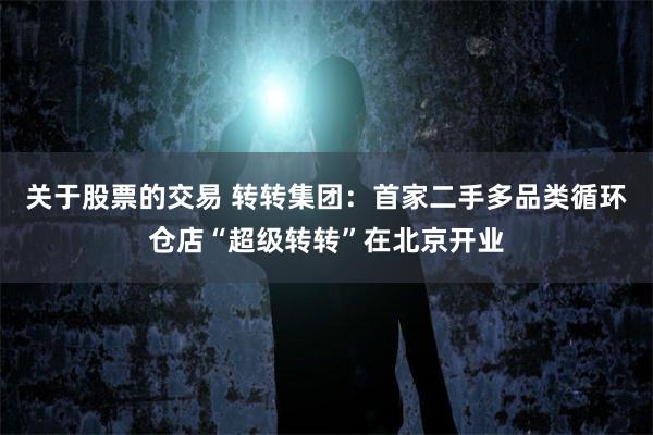 关于股票的交易 转转集团：首家二手多品类循环仓店“超级转转”在北京开业