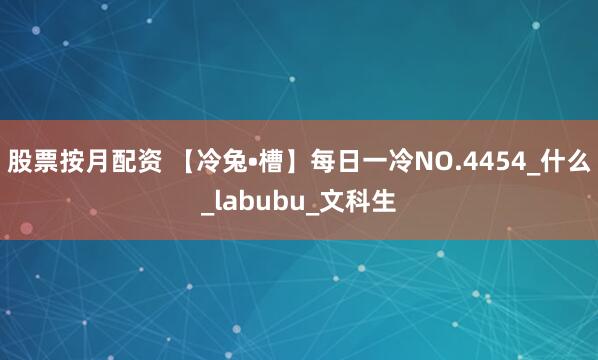 股票按月配资 【冷兔•槽】每日一冷NO.4454_什么_labubu_文科生
