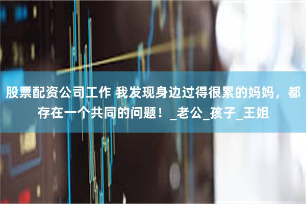 股票配资公司工作 我发现身边过得很累的妈妈，都存在一个共同的问题！_老公_孩子_王姐