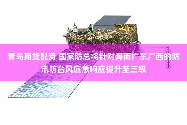 青岛期货配资 国家防总将针对海南广东广西的防汛防台风应急响应提升至三级