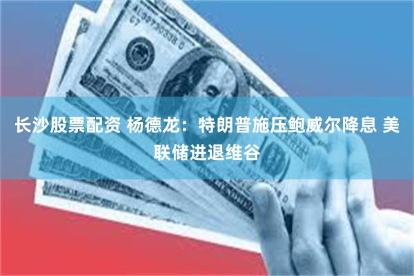 长沙股票配资 杨德龙：特朗普施压鲍威尔降息 美联储进退维谷