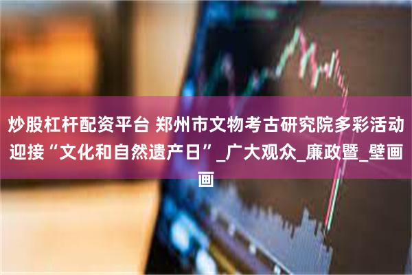 炒股杠杆配资平台 郑州市文物考古研究院多彩活动迎接“文化和自然遗产日”_广大观众_廉政暨_壁画