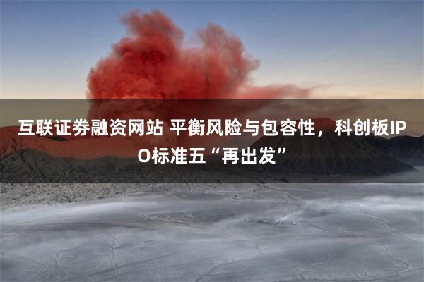 互联证劵融资网站 平衡风险与包容性，科创板IPO标准五“再出发”