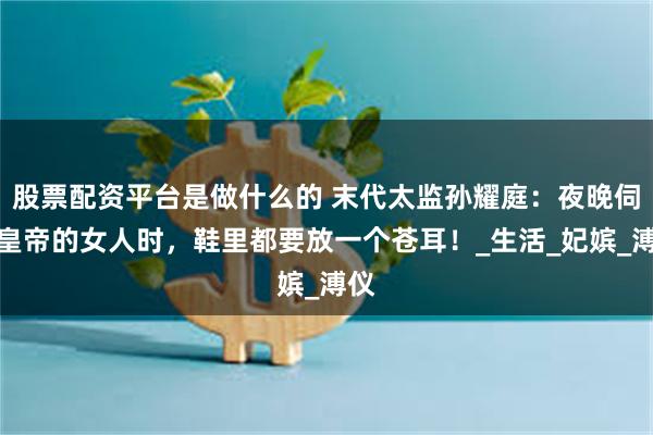 股票配资平台是做什么的 末代太监孙耀庭：夜晚伺候皇帝的女人时，鞋里都要放一个苍耳！_生活_妃嫔_溥仪
