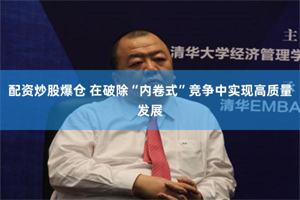 配资炒股爆仓 在破除“内卷式”竞争中实现高质量发展