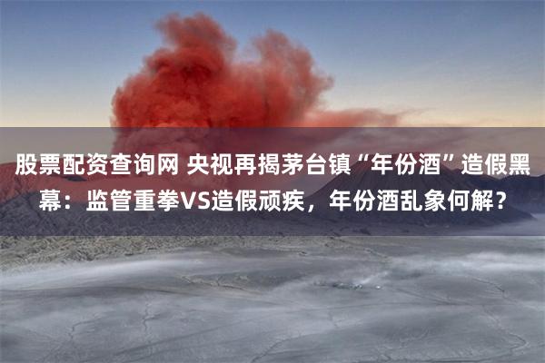 股票配资查询网 央视再揭茅台镇“年份酒”造假黑幕：监管重拳VS造假顽疾，年份酒乱象何解？