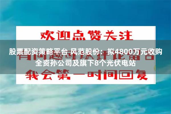 股票配资策略平台 风范股份：拟4800万元收购全资孙公司及旗下8个光伏电站