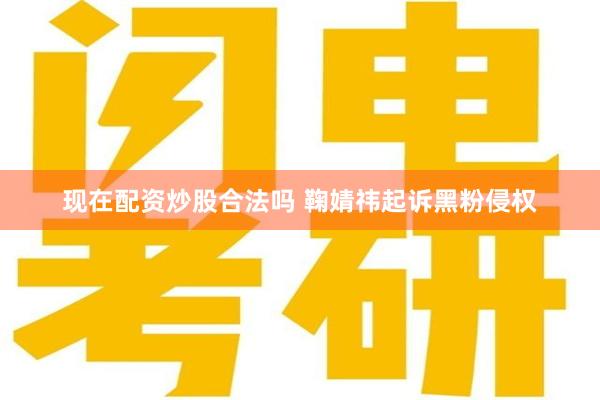 现在配资炒股合法吗 鞠婧祎起诉黑粉侵权