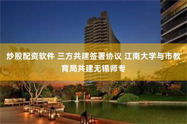 炒股配资软件 三方共建签署协议 江南大学与市教育局共建无锡师专