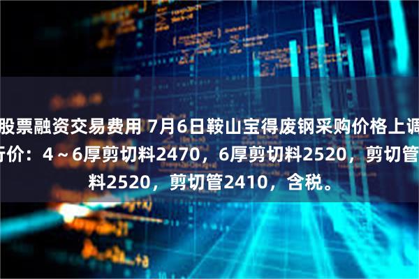 股票融资交易费用 7月6日鞍山宝得废钢采购价格上调20，最新执行价：4～6厚剪切料2470，6厚剪切料2520，剪切管2410，含税。