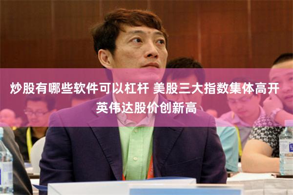 炒股有哪些软件可以杠杆 美股三大指数集体高开 英伟达股价创新高