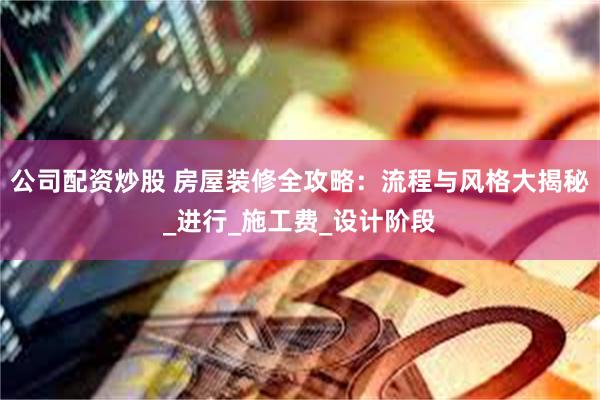 公司配资炒股 房屋装修全攻略：流程与风格大揭秘_进行_施工费_设计阶段