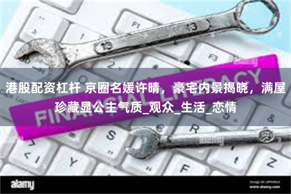 港股配资杠杆 京圈名媛许晴，豪宅内景揭晓，满屋珍藏显公主气质_观众_生活_恋情