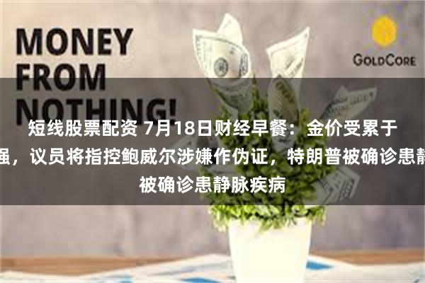 短线股票配资 7月18日财经早餐：金价受累于美元走强，议员将指控鲍威尔涉嫌作伪证，特朗普被确诊患静脉疾病
