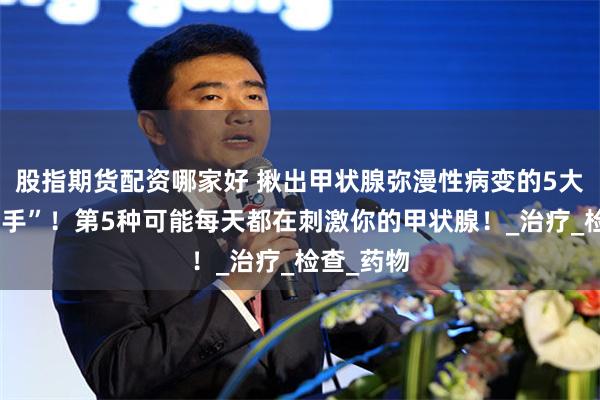 股指期货配资哪家好 揪出甲状腺弥漫性病变的5大“隐形推手”！第5种可能每天都在刺激你的甲状腺！_治疗_检查_药物