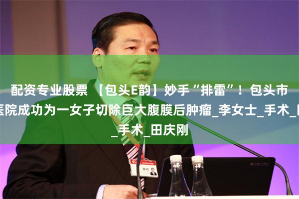 配资专业股票 【包头E韵】妙手“排雷”！包头市肿瘤医院成功为一女子切除巨大腹膜后肿瘤_李女士_手术_田庆刚