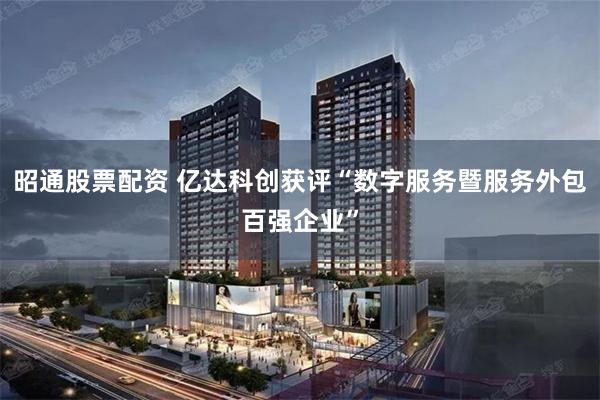 昭通股票配资 亿达科创获评“数字服务暨服务外包百强企业”