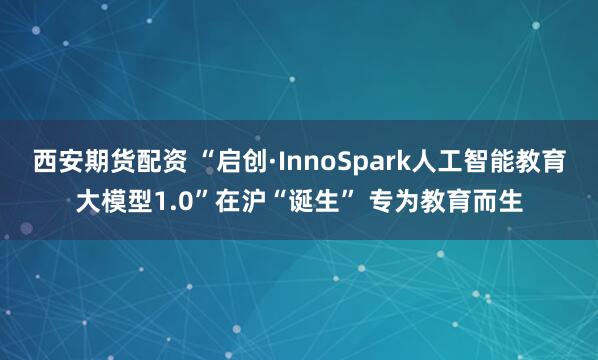 西安期货配资 “启创·InnoSpark人工智能教育大模型1.0”在沪“诞生” 专为教育而生