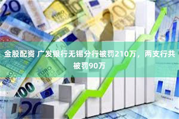 金股配资 广发银行无锡分行被罚210万，两支行共被罚90万