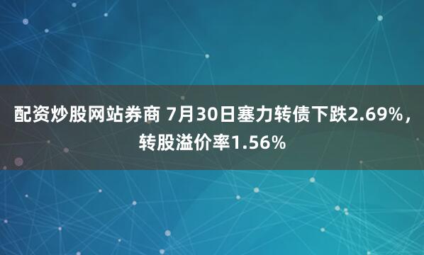 配资炒股网站券商 7月30日塞力转债下跌2.69%，转股溢价率1.56%
