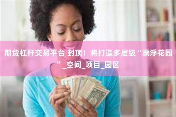 期货杠杆交易平台 封顶！将打造多层级“漂浮花园”_空间_项目_园区